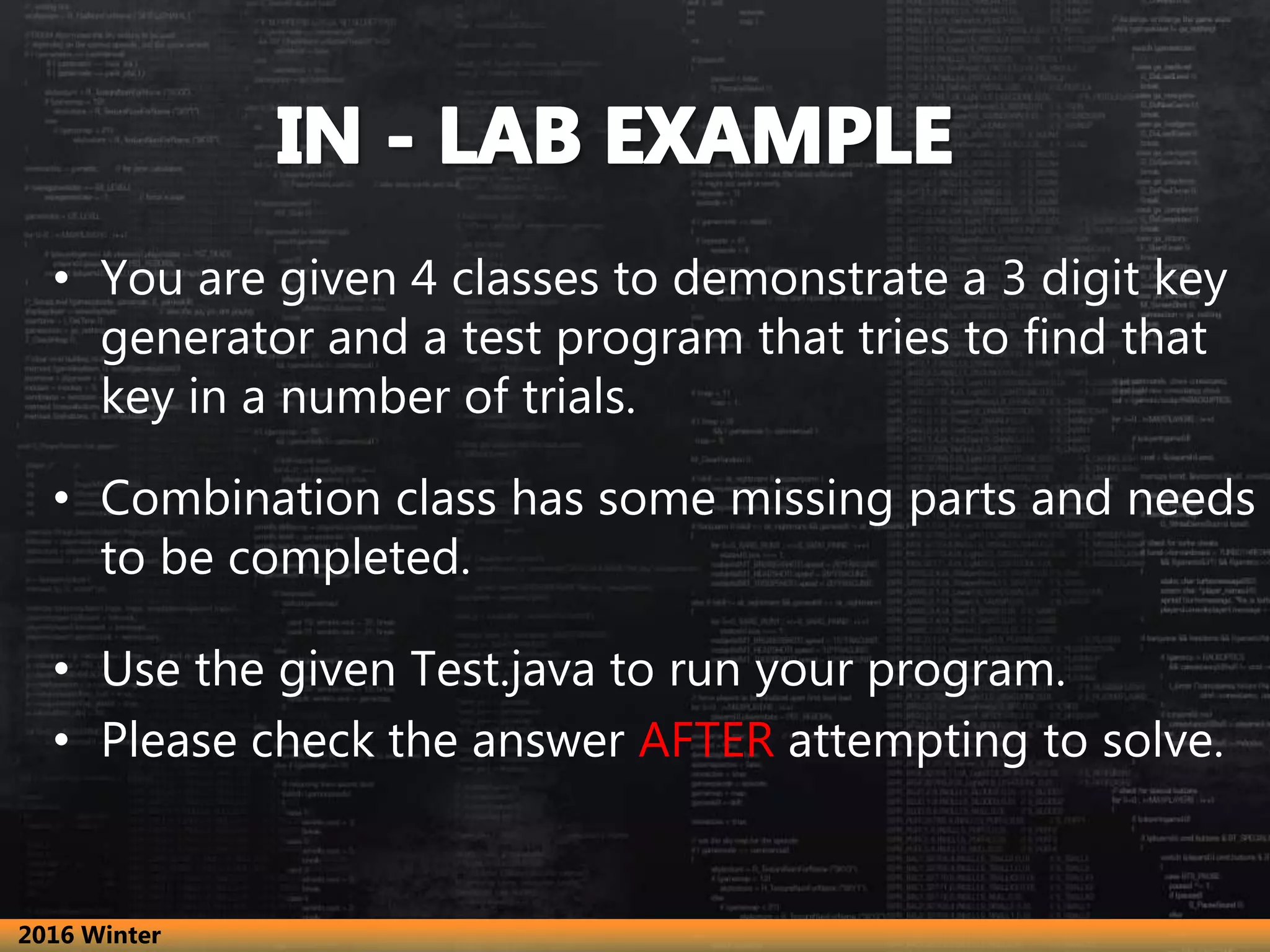 • You are given 4 classes to demonstrate a 3 digit key
generator and a test program that tries to find that
key in a number of trials.
• Combination class has some missing parts and needs
to be completed.
• Use the given Test.java to run your program.
• Please check the answer AFTER attempting to solve.
2016 Winter
 