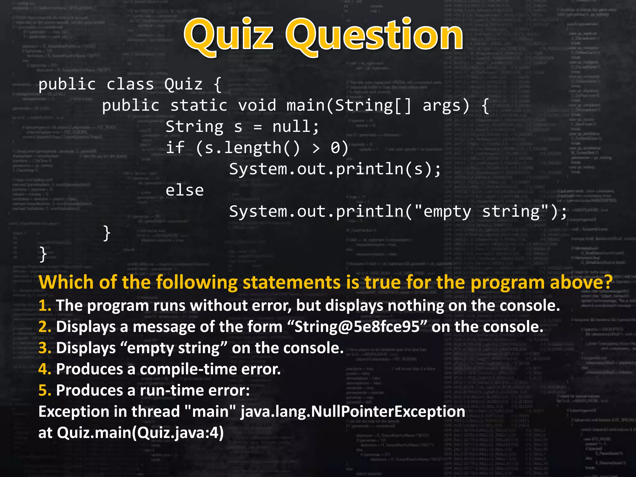 public class Quiz {
public static void main(String[] args) {
String s = null;
if (s.length() > 0)
System.out.println(s);
else
System.out.println("empty string");
}
}
Which of the following statements is true for the program above?
1. The program runs without error, but displays nothing on the console.
2. Displays a message of the form “String@5e8fce95” on the console.
3. Displays “empty string” on the console.
4. Produces a compile-time error.
5. Produces a run-time error:
Exception in thread "main" java.lang.NullPointerException
at Quiz.main(Quiz.java:4)
 