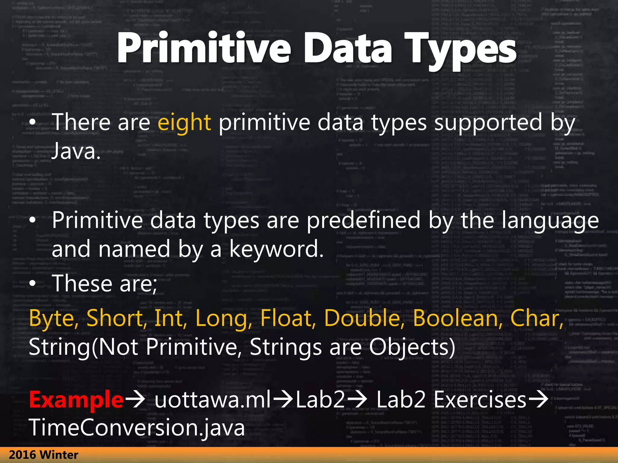 • There are eight primitive data types supported by
Java.
• Primitive data types are predefined by the language
and named by a keyword.
• These are;
Byte, Short, Int, Long, Float, Double, Boolean, Char,
String(Not Primitive, Strings are Objects)
Example uottawa.mlLab2 Lab2 Exercises
TimeConversion.java
2016 Winter
 