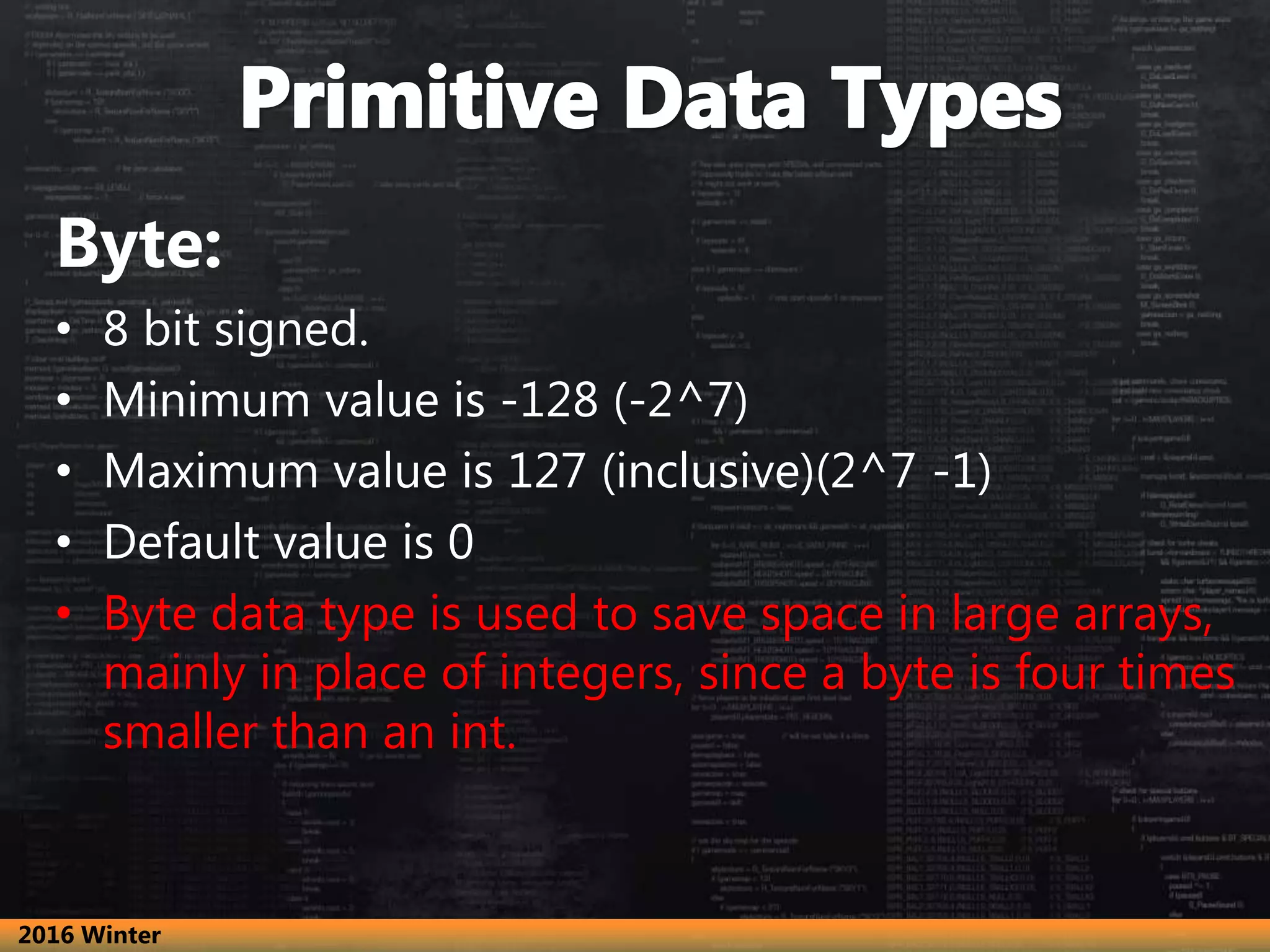 Byte:
• 8 bit signed.
• Minimum value is -128 (-2^7)
• Maximum value is 127 (inclusive)(2^7 -1)
• Default value is 0
• Byte data type is used to save space in large arrays,
mainly in place of integers, since a byte is four times
smaller than an int.
2016 Winter
 