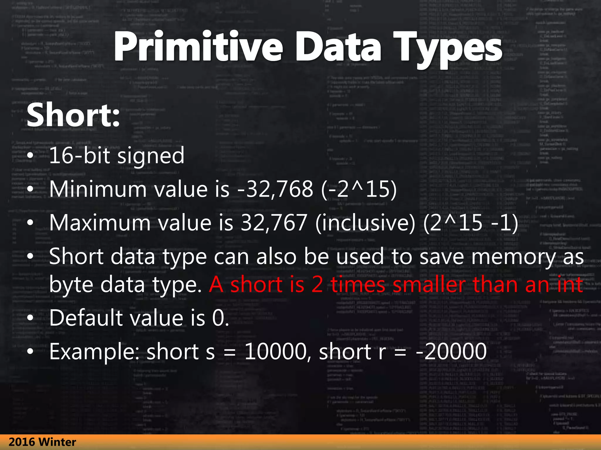 Short:
• 16-bit signed
• Minimum value is -32,768 (-2^15)
• Maximum value is 32,767 (inclusive) (2^15 -1)
• Short data type can also be used to save memory as
byte data type. A short is 2 times smaller than an int
• Default value is 0.
• Example: short s = 10000, short r = -20000
2016 Winter
 
