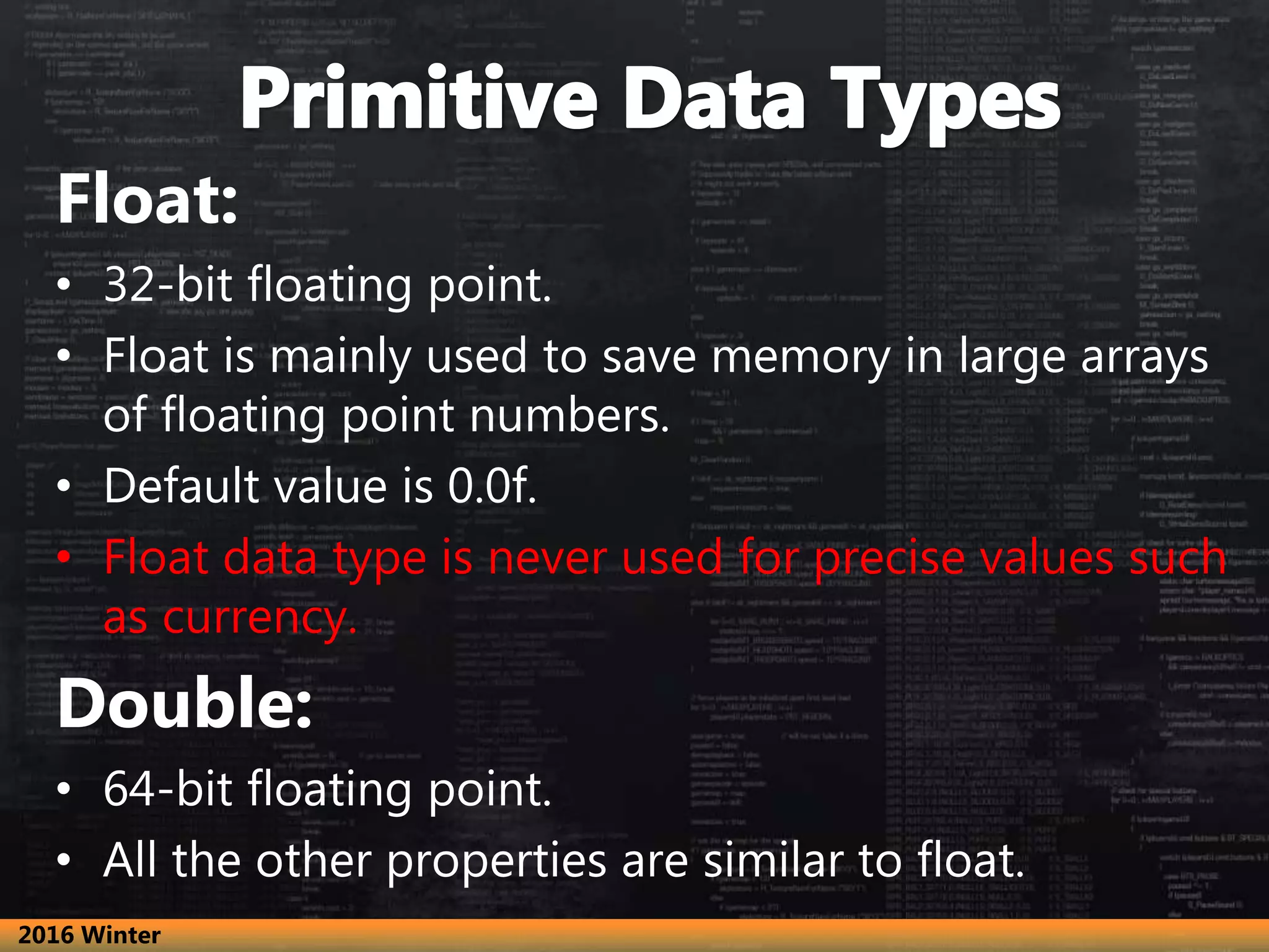 Float:
• 32-bit floating point.
• Float is mainly used to save memory in large arrays
of floating point numbers.
• Default value is 0.0f.
• Float data type is never used for precise values such
as currency.
Double:
• 64-bit floating point.
• All the other properties are similar to float.
2016 Winter
 