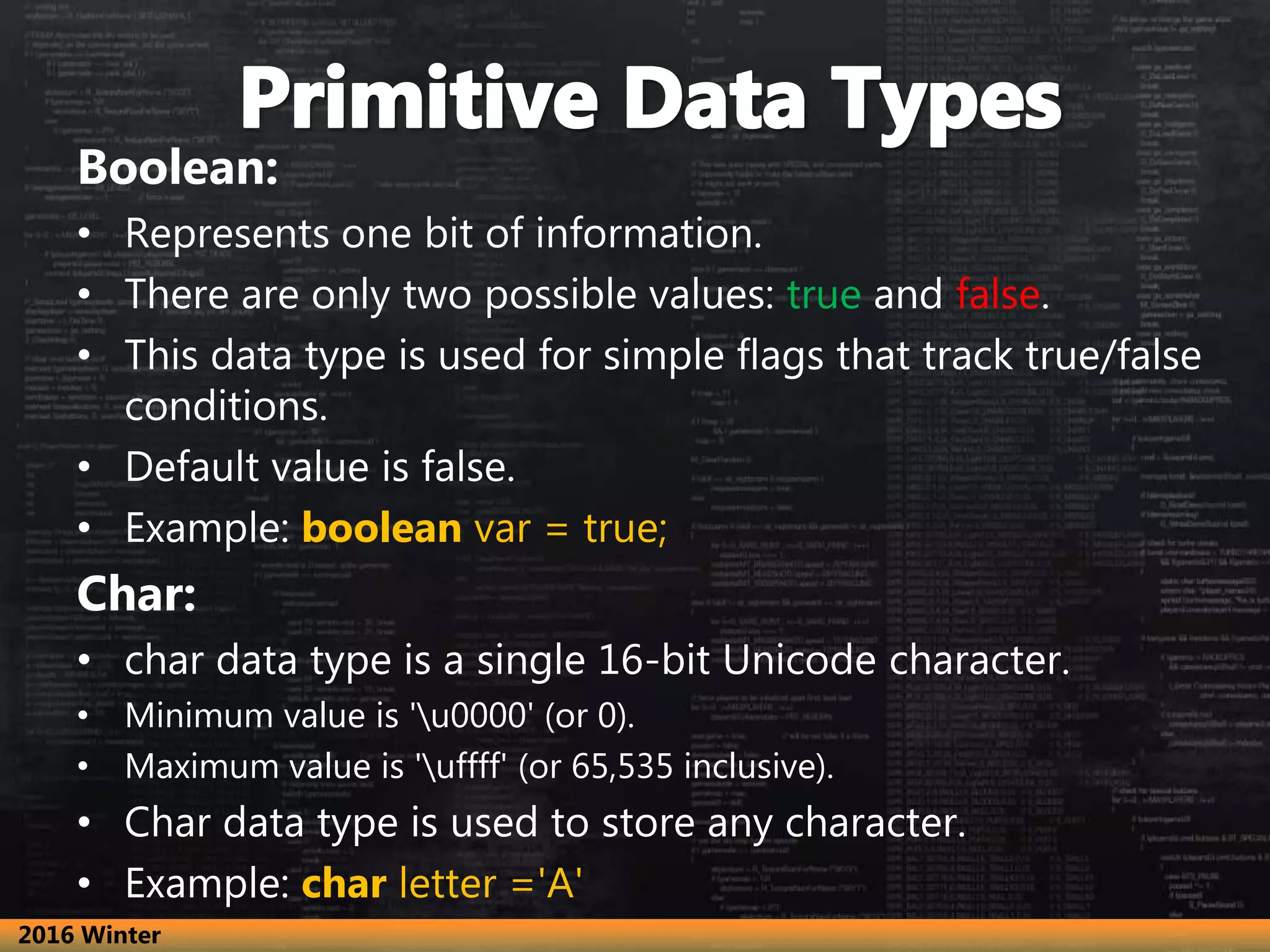 Boolean:
• Represents one bit of information.
• There are only two possible values: true and false.
• This data type is used for simple flags that track true/false
conditions.
• Default value is false.
• Example: boolean var = true;
Char:
• char data type is a single 16-bit Unicode character.
• Minimum value is 'u0000' (or 0).
• Maximum value is 'uffff' (or 65,535 inclusive).
• Char data type is used to store any character.
• Example: char letter ='A'
2016 Winter
 