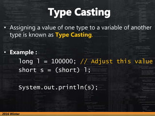 • Assigning a value of one type to a variable of another
type is known as Type Casting.
• Example :
long l = 100000; // Adjust this value
short s = (short) l;
System.out.println(s);
2016 Winter
 