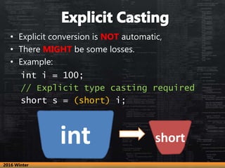 • Explicit conversion is NOT automatic,
• There MIGHT be some losses.
• Example:
int i = 100;
// Explicit type casting required
short s = (short) i;
int short
2016 Winter
 