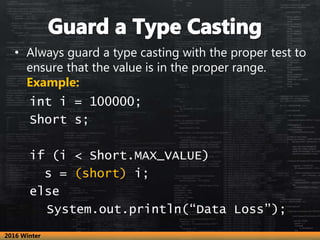 • Always guard a type casting with the proper test to
ensure that the value is in the proper range.
Example:
int i = 100000;
Short s;
if (i < Short.MAX_VALUE)
s = (short) i;
else
System.out.println(“Data Loss”);
2016 Winter
 