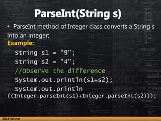 • ParseInt method of Integer class converts a String s
into an integer;
Example:
String s1 = "9";
String s2 = "4";
//Observe the difference
System.out.println(s1+s2);
System.out.println
((Integer.parseInt(s1)+Integer.parseInt(s2)));
2016 Winter
 