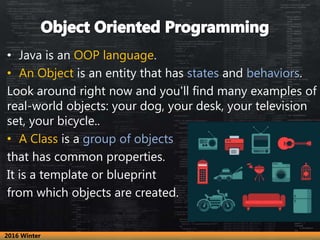 • Java is an OOP language.
• An Object is an entity that has states and behaviors.
Look around right now and you'll find many examples of
real-world objects: your dog, your desk, your television
set, your bicycle..
• A Class is a group of objects
that has common properties.
It is a template or blueprint
from which objects are created.
2016 Winter
 