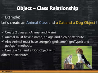 • Example:
Let’s create an Animal Class and a Cat and a Dog Object !
 Create 2 classes. (Animal and Main)
 Animal must have a name, an age and a color attribute.
 Also Animal must have setAge(), getName(), getType() and
getAge() methods.
 Create a Cat and a Dog object with
different attributes.
2016 Winter
 