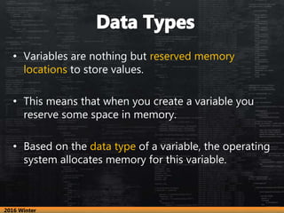 • Variables are nothing but reserved memory
locations to store values.
• This means that when you create a variable you
reserve some space in memory.
• Based on the data type of a variable, the operating
system allocates memory for this variable.
2016 Winter
 