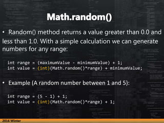 • Random() method returns a value greater than 0.0 and
less than 1.0. With a simple calculation we can generate
numbers for any range:
int range = (maximumValue - minimumValue) + 1;
int value = (int)(Math.random()*range) + minimumValue;
• Example (A random number between 1 and 5):
int range = (5 - 1) + 1;
int value = (int)(Math.random()*range) + 1;
2016 Winter
 