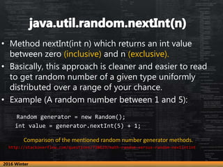 • Method nextInt(int n) which returns an int value
between zero (inclusive) and n (exclusive).
• Basically, this approach is cleaner and easier to read
to get random number of a given type uniformly
distributed over a range of your chance.
• Example (A random number between 1 and 5):
Random generator = new Random();
int value = generator.nextInt(5) + 1;
Comparison of the mentioned random number generator methods.
http://stackoverflow.com/questions/738629/math-random-versus-random-nextintint
2016 Winter
 