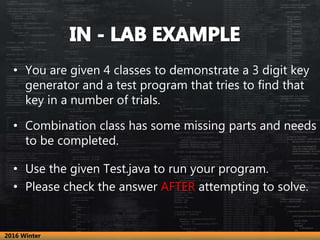 • You are given 4 classes to demonstrate a 3 digit key
generator and a test program that tries to find that
key in a number of trials.
• Combination class has some missing parts and needs
to be completed.
• Use the given Test.java to run your program.
• Please check the answer AFTER attempting to solve.
2016 Winter
 
