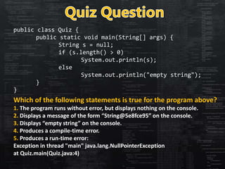 public class Quiz {
public static void main(String[] args) {
String s = null;
if (s.length() > 0)
System.out.println(s);
else
System.out.println("empty string");
}
}
Which of the following statements is true for the program above?
1. The program runs without error, but displays nothing on the console.
2. Displays a message of the form “String@5e8fce95” on the console.
3. Displays “empty string” on the console.
4. Produces a compile-time error.
5. Produces a run-time error:
Exception in thread "main" java.lang.NullPointerException
at Quiz.main(Quiz.java:4)
 