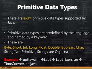 • There are eight primitive data types supported by
Java.
• Primitive data types are predefined by the language
and named by a keyword.
• These are;
Byte, Short, Int, Long, Float, Double, Boolean, Char,
String(Not Primitive, Strings are Objects)
Example uottawa.mlLab2 Lab2 Exercises
TimeConversion.java
2016 Winter
 