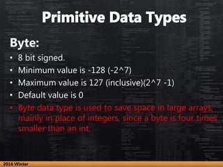 Byte:
• 8 bit signed.
• Minimum value is -128 (-2^7)
• Maximum value is 127 (inclusive)(2^7 -1)
• Default value is 0
• Byte data type is used to save space in large arrays,
mainly in place of integers, since a byte is four times
smaller than an int.
2016 Winter
 