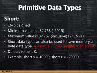 Short:
• 16-bit signed
• Minimum value is -32,768 (-2^15)
• Maximum value is 32,767 (inclusive) (2^15 -1)
• Short data type can also be used to save memory as
byte data type. A short is 2 times smaller than an int
• Default value is 0.
• Example: short s = 10000, short r = -20000
2016 Winter
 