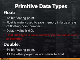 Float:
• 32-bit floating point.
• Float is mainly used to save memory in large arrays
of floating point numbers.
• Default value is 0.0f.
• Float data type is never used for precise values such
as currency.
Double:
• 64-bit floating point.
• All the other properties are similar to float.
2016 Winter
 