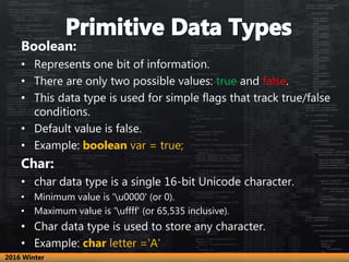 Boolean:
• Represents one bit of information.
• There are only two possible values: true and false.
• This data type is used for simple flags that track true/false
conditions.
• Default value is false.
• Example: boolean var = true;
Char:
• char data type is a single 16-bit Unicode character.
• Minimum value is 'u0000' (or 0).
• Maximum value is 'uffff' (or 65,535 inclusive).
• Char data type is used to store any character.
• Example: char letter ='A'
2016 Winter
 