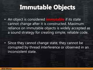 • An object is considered immutable if its state
cannot change after it is constructed. Maximum
reliance on immutable objects is widely accepted as
a sound strategy for creating simple, reliable code.
• Since they cannot change state, they cannot be
corrupted by thread interference or observed in an
inconsistent state.
2016 Winter
 