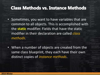 • Sometimes, you want to have variables that are
common to all objects. This is accomplished with
the static modifier. Fields that have the static
modifier in their declaration are called class
methods.
• When a number of objects are created from the
same class blueprint, they each have their own
distinct copies of instance methods.
2016 Winter
 