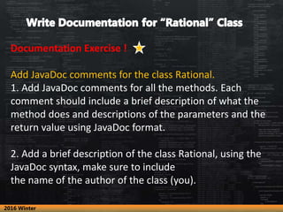 Documentation Exercise !
Add JavaDoc comments for the class Rational.
1. Add JavaDoc comments for all the methods. Each
comment should include a brief description of what the
method does and descriptions of the parameters and the
return value using JavaDoc format.
2. Add a brief description of the class Rational, using the
JavaDoc syntax, make sure to include
the name of the author of the class (you).
2016 Winter
 