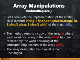 • Let’s complete the implementation of the (static)
class method String[] findAndReplace(String[] in,
String[] what, String[] with) of the class Utils.
• The method returns a copy of the array in where
each word occurring in the array what has been
replaced by the word occurring at the
corresponding position in the array with.
• The array designated by in must remain
unchanged.
2016 Winter
 