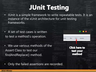 • JUnit is a simple framework to write repeatable tests. It is an
instance of the xUnit architecture for unit testing
frameworks.
• A set of test cases is written
to test a method’s operation.
• We use various methods of the
Assert Class to test our
findAndReplace() method.
• Only the failed assertions are recorded.
2016 Winter
 