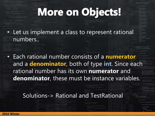 • Let us implement a class to represent rational
numbers..
• Each rational number consists of a numerator
and a denominator, both of type int. Since each
rational number has its own numerator and
denominator, these must be instance variables.
Solutions-> Rational and TestRational
2016 Winter
 