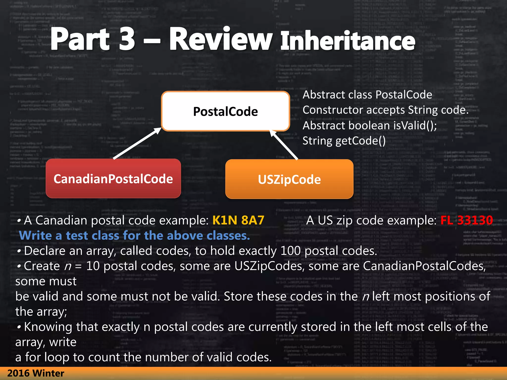 • A Canadian postal code example: K1N 8A7 A US zip code example: FL 33130 Write a test class for the above classes. • Declare an array, called codes, to hold exactly 100 postal codes. • Create n = 10 postal codes, some are USZipCodes, some are CanadianPostalCodes, some must be valid and some must not be valid. Store these codes in the n left most positions of the array; • Knowing that exactly n postal codes are currently stored in the left most cells of the array, write a for loop to count the number of valid codes. PostalCode CanadianPostalCode USZipCode Abstract class PostalCode Constructor accepts String code. Abstract boolean isValid(); String getCode() 2016 Winter 