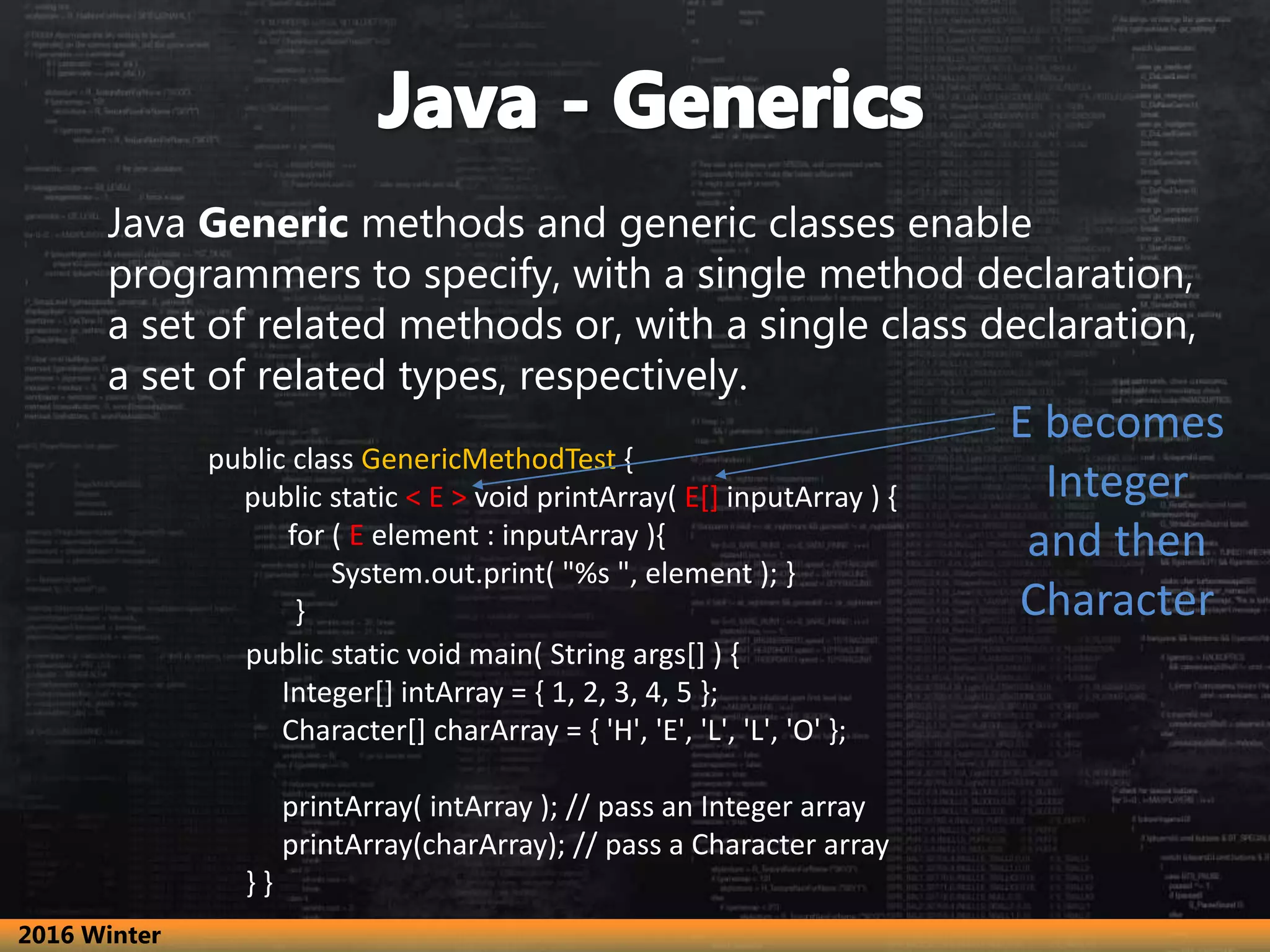 Java Generic methods and generic classes enable programmers to specify, with a single method declaration, a set of related methods or, with a single class declaration, a set of related types, respectively. public class GenericMethodTest { public static < E > void printArray( E[] inputArray ) { for ( E element : inputArray ){ System.out.print( "%s ", element ); } } public static void main( String args[] ) { Integer[] intArray = { 1, 2, 3, 4, 5 }; Character[] charArray = { 'H', 'E', 'L', 'L', 'O' }; printArray( intArray ); // pass an Integer array printArray(charArray); // pass a Character array } } E becomes Integer and then Character 2016 Winter 