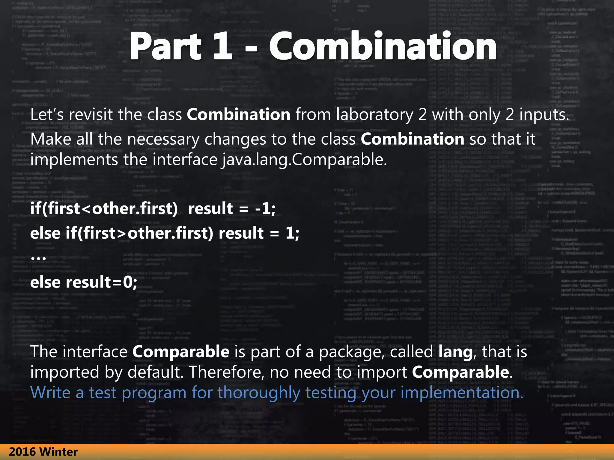 Let’s revisit the class Combination from laboratory 2 with only 2 inputs. Make all the necessary changes to the class Combination so that it implements the interface java.lang.Comparable. if(first<other.first) result = -1; else if(first>other.first) result = 1; … else result=0; The interface Comparable is part of a package, called lang, that is imported by default. Therefore, no need to import Comparable. Write a test program for thoroughly testing your implementation. 2016 Winter 