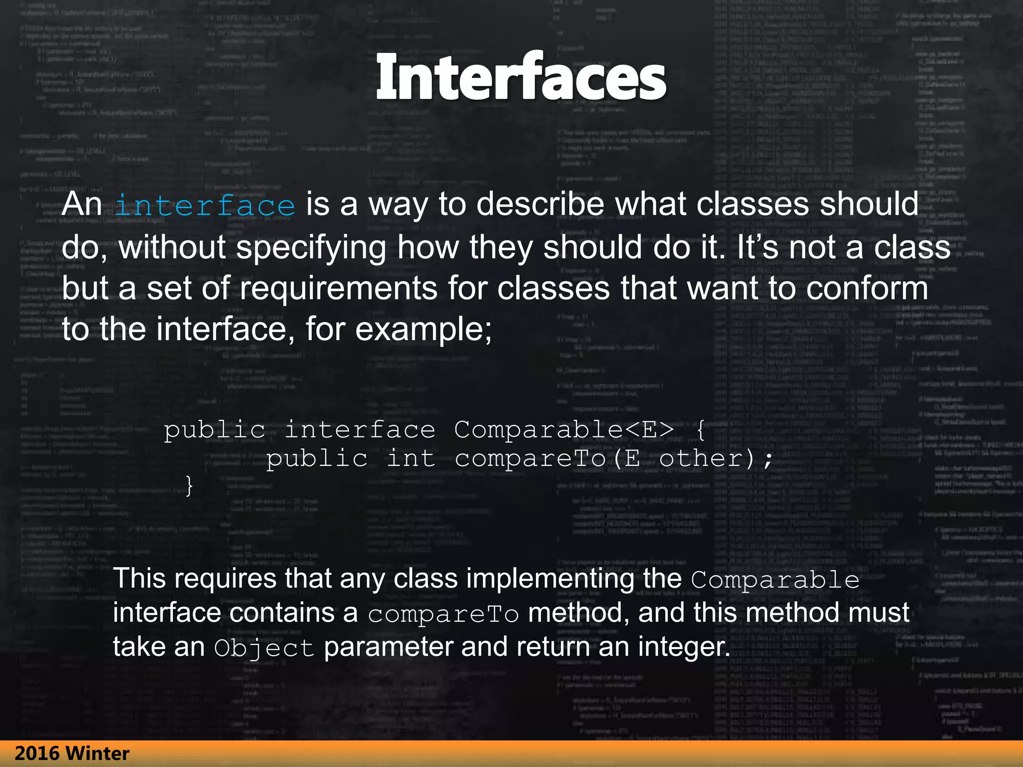 An interface is a way to describe what classes should do, without specifying how they should do it. It’s not a class but a set of requirements for classes that want to conform to the interface, for example; public interface Comparable<E> { public int compareTo(E other); } This requires that any class implementing the Comparable interface contains a compareTo method, and this method must take an Object parameter and return an integer. 2016 Winter 