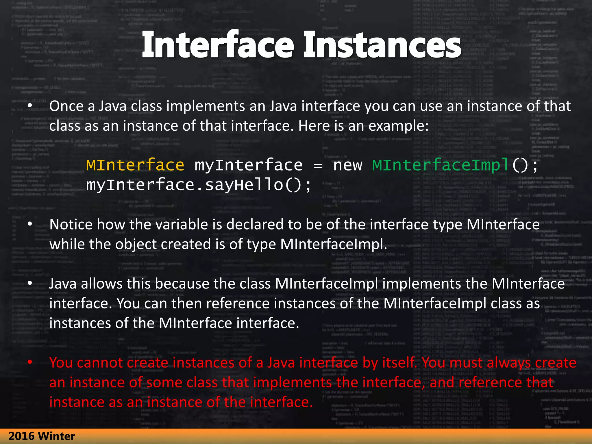 • Once a Java class implements an Java interface you can use an instance of that class as an instance of that interface. Here is an example: MInterface myInterface = new MInterfaceImpl(); myInterface.sayHello(); • Notice how the variable is declared to be of the interface type MInterface while the object created is of type MInterfaceImpl. • Java allows this because the class MInterfaceImpl implements the MInterface interface. You can then reference instances of the MInterfaceImpl class as instances of the MInterface interface. • You cannot create instances of a Java interface by itself. You must always create an instance of some class that implements the interface, and reference that instance as an instance of the interface. 2016 Winter 