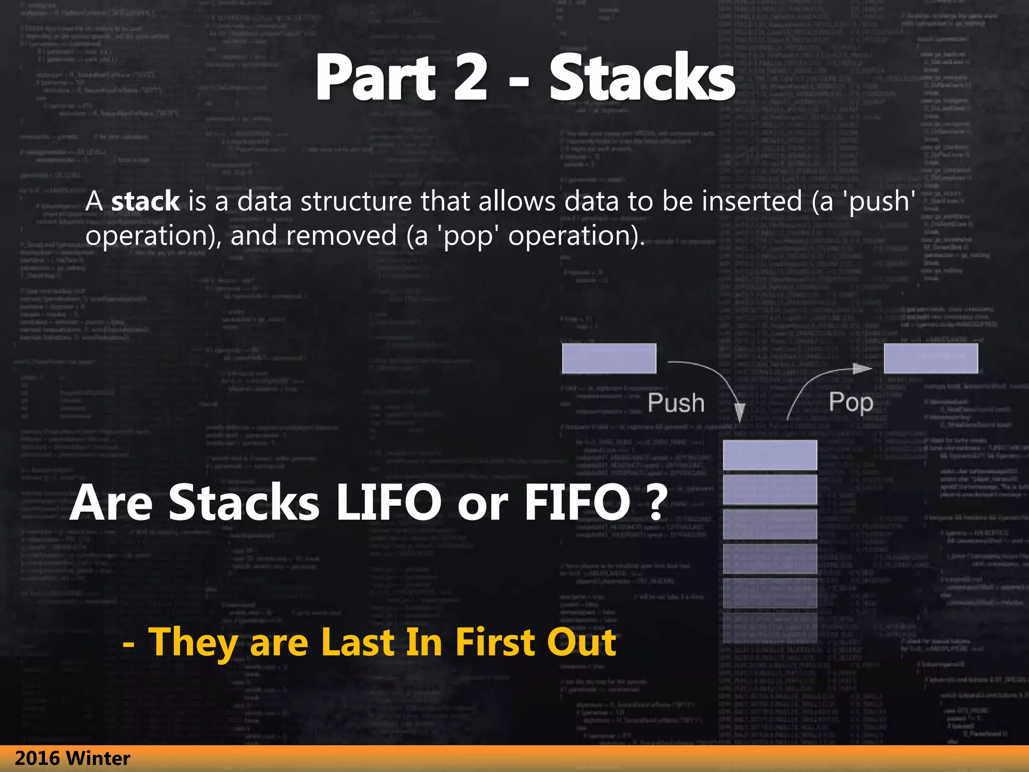 A stack is a data structure that allows data to be inserted (a 'push' operation), and removed (a 'pop' operation). Are Stacks LIFO or FIFO ? - They are Last In First Out 2016 Winter 