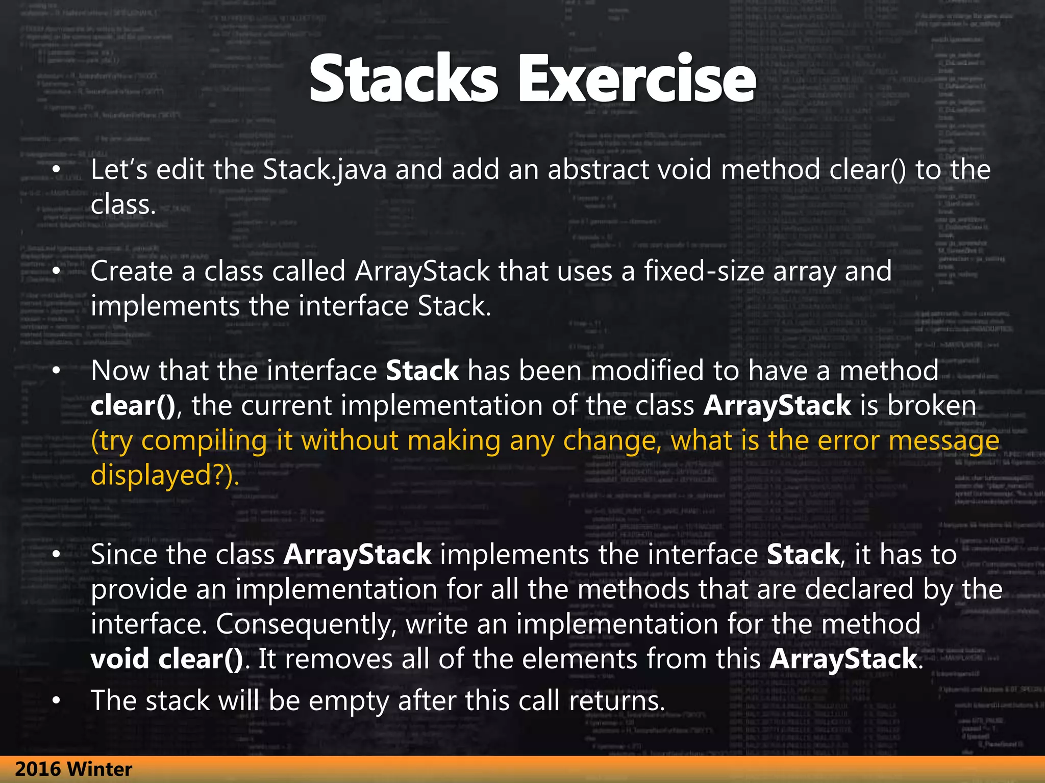 • Let’s edit the Stack.java and add an abstract void method clear() to the class. • Create a class called ArrayStack that uses a fixed-size array and implements the interface Stack. • Now that the interface Stack has been modified to have a method clear(), the current implementation of the class ArrayStack is broken (try compiling it without making any change, what is the error message displayed?). • Since the class ArrayStack implements the interface Stack, it has to provide an implementation for all the methods that are declared by the interface. Consequently, write an implementation for the method void clear(). It removes all of the elements from this ArrayStack. • The stack will be empty after this call returns. 2016 Winter 