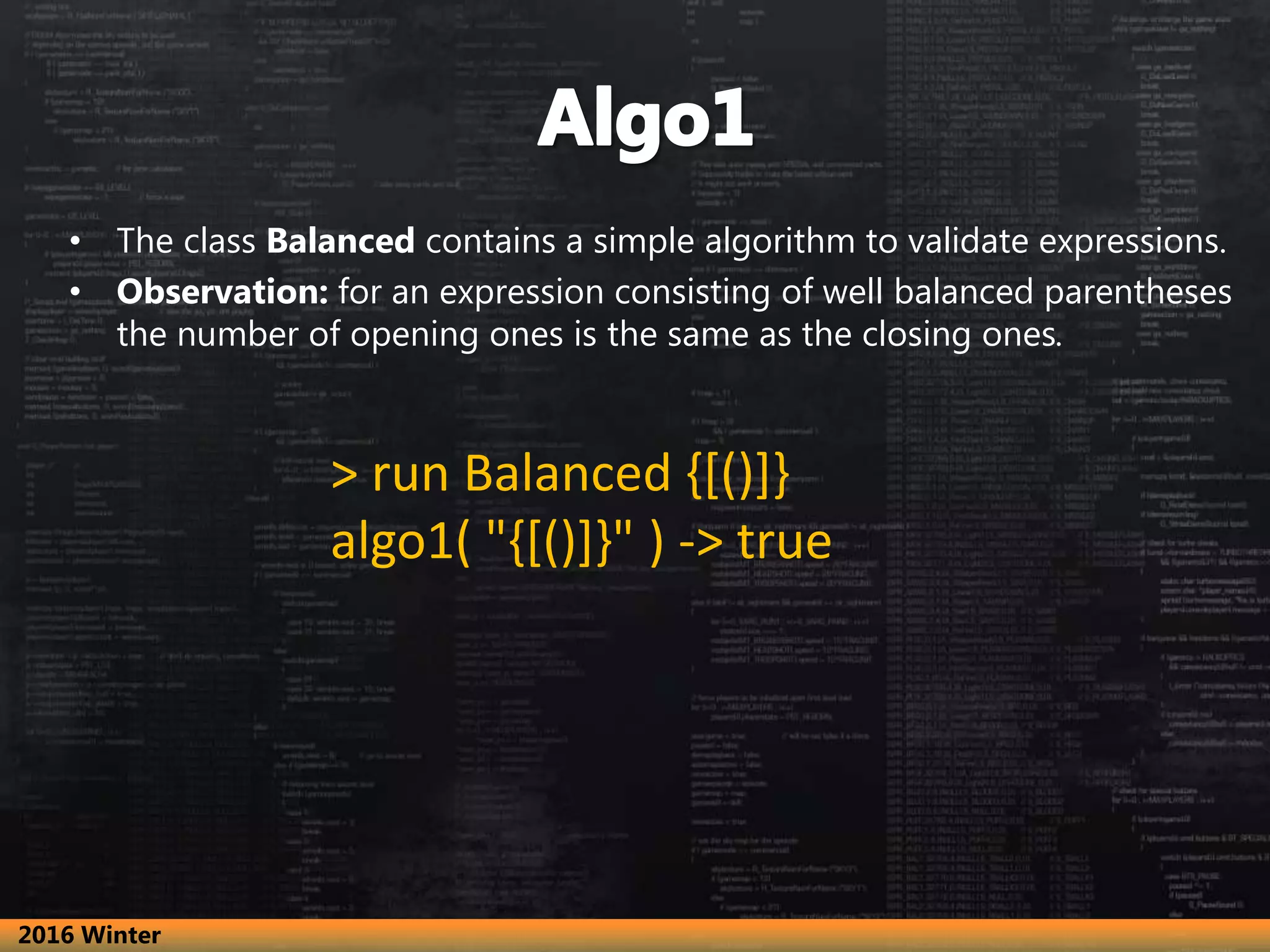 • The class Balanced contains a simple algorithm to validate expressions. • Observation: for an expression consisting of well balanced parentheses the number of opening ones is the same as the closing ones. > run Balanced {[()]} algo1( "{[()]}" ) -> true 2016 Winter 