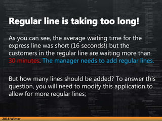 As you can see, the average waiting time for the
express line was short (16 seconds!) but the
customers in the regular line are waiting more than
30 minutes. The manager needs to add regular lines.
But how many lines should be added? To answer this
question, you will need to modify this application to
allow for more regular lines;
2016 Winter
 
