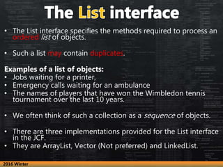 • The List interface specifies the methods required to process an
ordered list of objects.
• Such a list may contain duplicates.
Examples of a list of objects:
• Jobs waiting for a printer,
• Emergency calls waiting for an ambulance
• The names of players that have won the Wimbledon tennis
tournament over the last 10 years.
• We often think of such a collection as a sequence of objects.
• There are three implementations provided for the List interface
in the JCF.
• They are ArrayList, Vector (Not preferred) and LinkedList.
2016 Winter
 