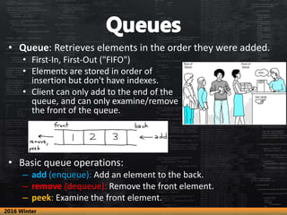 • Queue: Retrieves elements in the order they were added.
• First-In, First-Out ("FIFO")
• Elements are stored in order of
insertion but don't have indexes.
• Client can only add to the end of the
queue, and can only examine/remove
the front of the queue.
• Basic queue operations:
– add (enqueue): Add an element to the back.
– remove (dequeue): Remove the front element.
– peek: Examine the front element.
2016 Winter
 