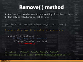  An Iterator can be used to remove things from the Collection
 Can only be called once per call to next()
public void removeWordsOfLength(int len) {
Iterator<String> it = myList.iterator();
while( it.hasNext() ) {
String temp = it.next();
if(temp.length() == len)
it.remove();
}
}
// myList = [“dogs”, “cat”, “hats”, “bikes”]
// resulting list after removeWordsOfLength(3) ?
2016 Winter
 