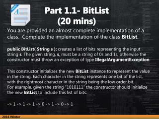 You are provided an almost complete implementation of a
class. Complete the implementation of the class BitList.
public BitList( String s ); creates a list of bits representing the input
string s. The given string, s, must be a string of 0s and 1s, otherwise the
constructor must throw an exception of type IllegalArgumentException.
This constructor initializes the new BitList instance to represent the value
in the string. Each character in the string represents one bit of the list,
with the rightmost character in the string being the low order bit.
For example, given the string “1010111” the constructor should initialize
the new BitList to include this list of bits:
-> 1 -> 1 -> 1 -> 0 -> 1 -> 0 -> 1
2016 Winter
 