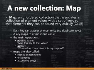 • Map: an unordered collection that associates a
collection of element values with a set of keys so
that elements they can be found very quickly (O(1)!)
– Each key can appear at most once (no duplicate keys)
– A key maps to at most one value
– the main operations:
• put(key, value)
"Map this key to that value."
• get(key)
"What value, if any, does this key map to?"
– maps are also called:
• hashes or hash tables
• dictionaries
• associative arrays
2016 Winter
 