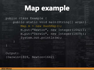 public class Example {
public static void main(String[] args){
Map m = new HashMap();
m.put("Newton", new Integer(1642));
m.put("Darwin", new Integer(1809));
System.out.println(m);
}
}
Output:
{Darwin=1809, Newton=1642}
2016 Winter
 