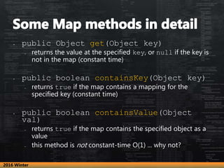 • public Object get(Object key)
– returns the value at the specified key, or null if the key is
not in the map (constant time)
• public boolean containsKey(Object key)
– returns true if the map contains a mapping for the
specified key (constant time)
• public boolean containsValue(Object
val)
– returns true if the map contains the specified object as a
value
– this method is not constant-time O(1) ... why not?
2016 Winter
 