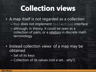 • A map itself is not regarded as a collection
– Map does not implement Collection interface
– although, in theory, it could be seen as a
collection of pairs, or a relation in discrete math
terminology
• Instead collection views of a map may be
obtained
– Set of its keys
– Collection of its values (not a set... why?)
2016 Winter
 