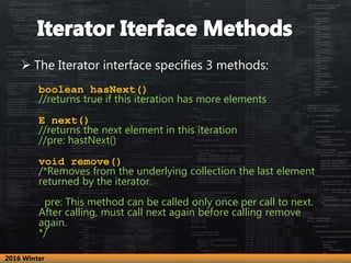  The Iterator interface specifies 3 methods:
boolean hasNext()
//returns true if this iteration has more elements
E next()
//returns the next element in this iteration
//pre: hastNext()
void remove()
/*Removes from the underlying collection the last element
returned by the iterator.
pre: This method can be called only once per call to next.
After calling, must call next again before calling remove
again.
*/
2016 Winter
 