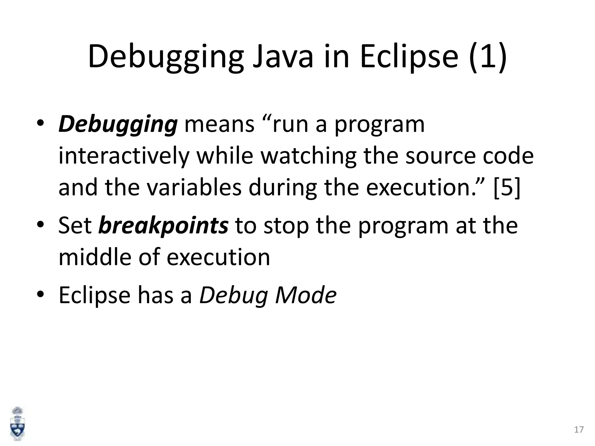 Debugging Java in Eclipse (1)
• Debugging means “run a program
interactively while watching the source code
and the variables during the execution.” [5]
• Set breakpoints to stop the program at the
middle of execution
• Eclipse has a Debug Mode

17

 