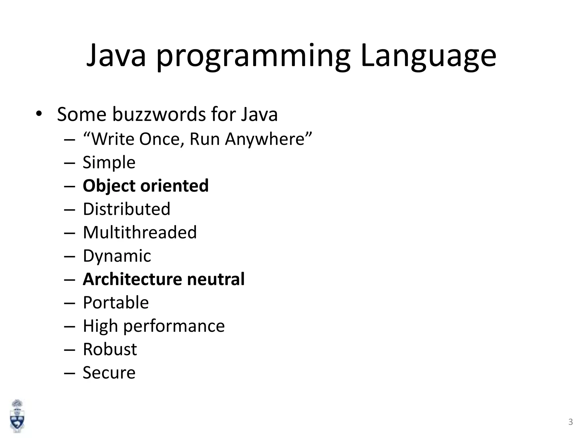 Java programming Language
• Some buzzwords for Java
–
–
–
–
–
–
–
–
–
–
–

“Write Once, Run Anywhere”
Simple
Object oriented
Distributed
Multithreaded
Dynamic
Architecture neutral
Portable
High performance
Robust
Secure
3

 