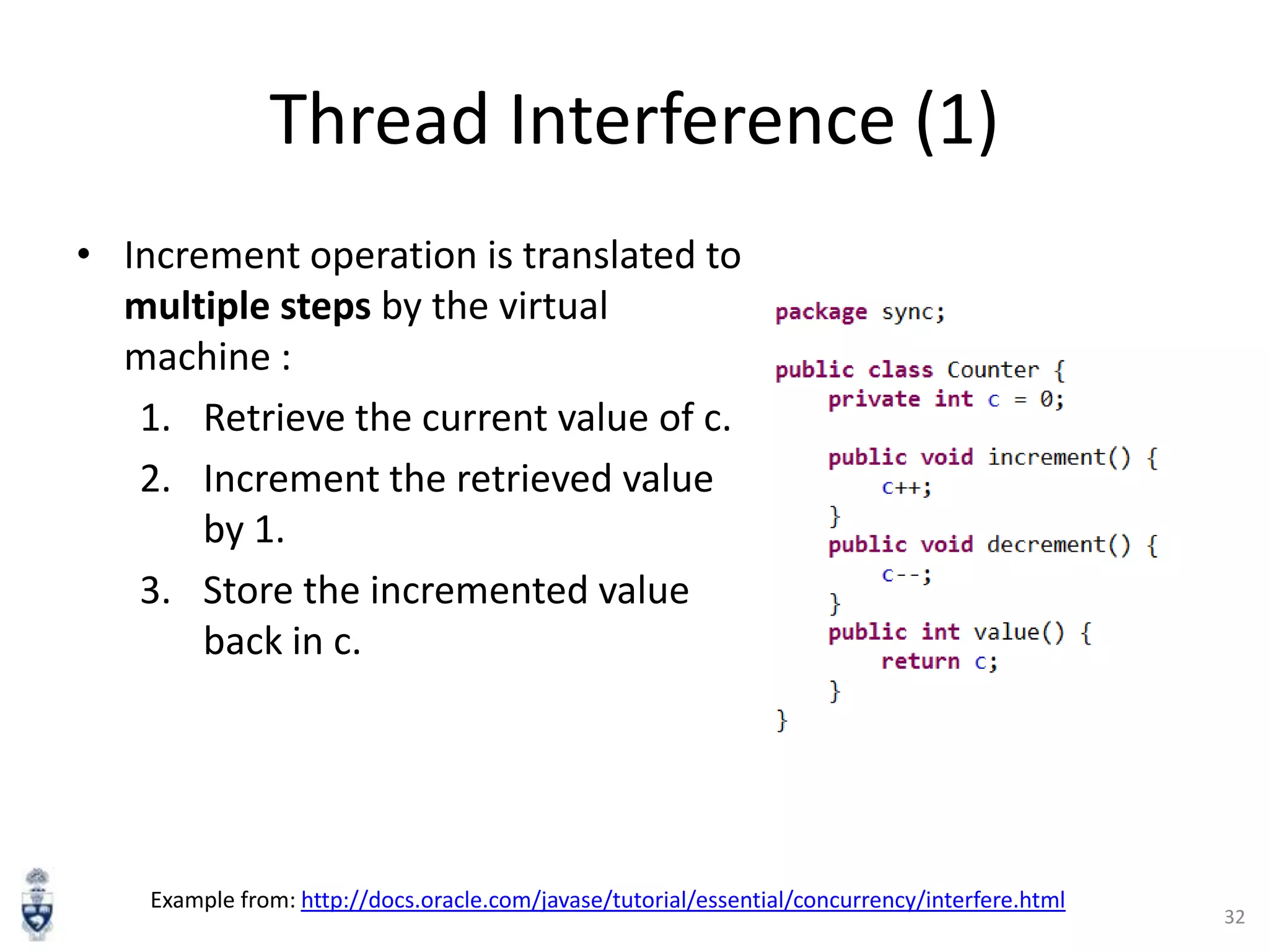 Thread Interference (1)
• Increment operation is translated to
multiple steps by the virtual
machine :
1. Retrieve the current value of c.
2. Increment the retrieved value
by 1.
3. Store the incremented value
back in c.

Example from: http://docs.oracle.com/javase/tutorial/essential/concurrency/interfere.html

32

 